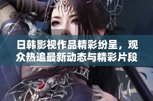 日韩影视作品精彩纷呈，观众热追最新动态与精彩片段