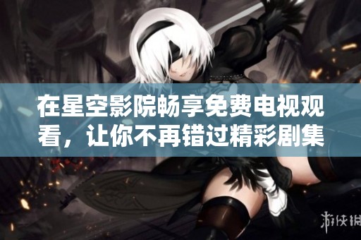 在星空影院畅享免费电视观看，让你不再错过精彩剧集和电影