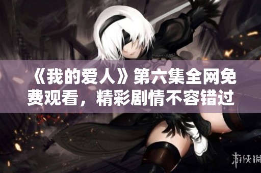 《我的爱人》第六集全网免费观看，精彩剧情不容错过尽在其中
