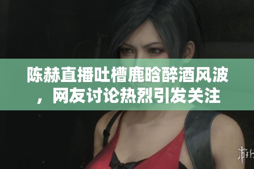 陈赫直播吐槽鹿晗醉酒风波，网友讨论热烈引发关注