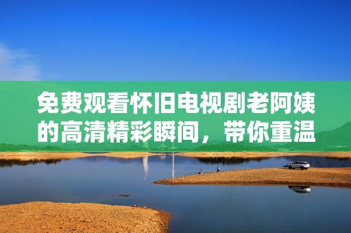 免费观看怀旧电视剧老阿姨的高清精彩瞬间，带你重温青春岁月