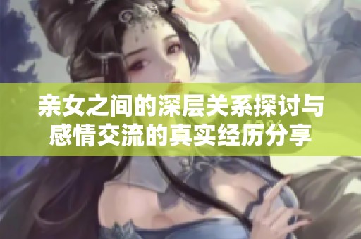 亲女之间的深层关系探讨与感情交流的真实经历分享