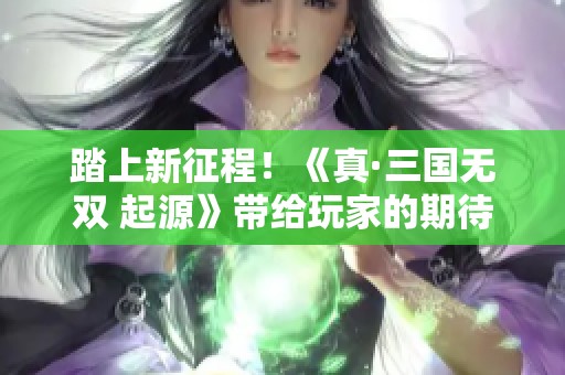 踏上新征程！《真·三国无双 起源》带给玩家的期待与魅力解析