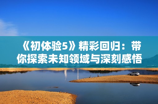 《初体验5》精彩回归：带你探索未知领域与深刻感悟的全新旅程