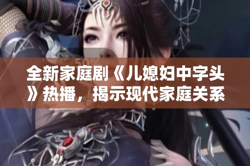 全新家庭剧《儿媳妇中字头》热播，揭示现代家庭关系的复杂与温暖