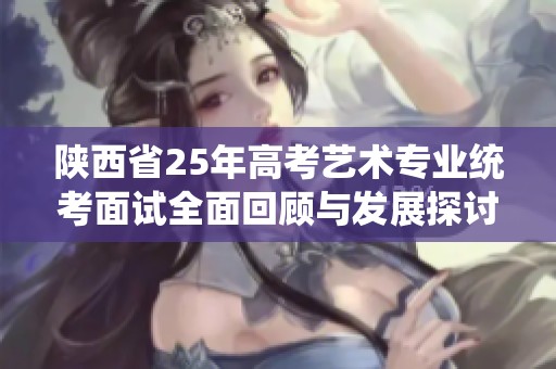 陕西省25年高考艺术专业统考面试全面回顾与发展探讨
