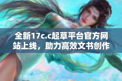 全新17c.c起草平台官方网站上线，助力高效文书创作与管理服务
