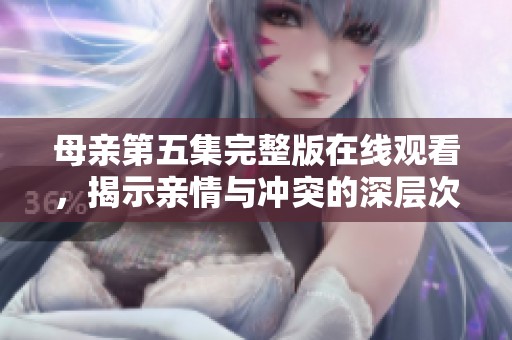 母亲第五集完整版在线观看，揭示亲情与冲突的深层次故事