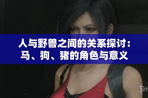 人与野兽之间的关系探讨：马、狗、猪的角色与意义