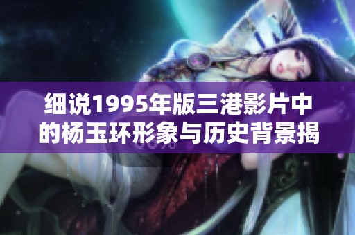 细说1995年版三港影片中的杨玉环形象与历史背景揭秘
