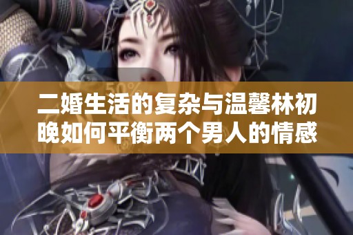 二婚生活的复杂与温馨林初晚如何平衡两个男人的情感纠葛