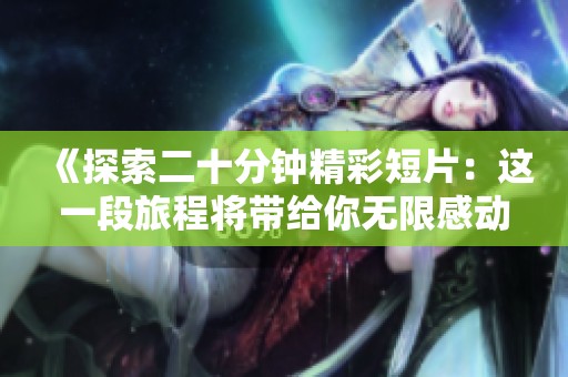 《探索二十分钟精彩短片：这一段旅程将带给你无限感动与启发》