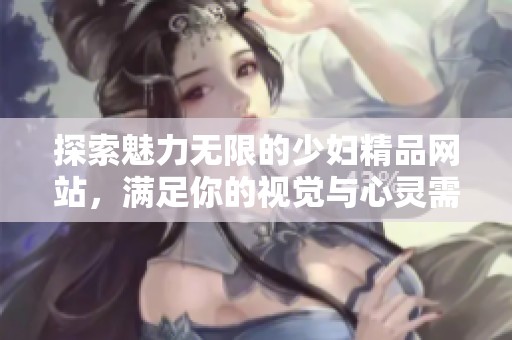 探索魅力无限的少妇精品网站，满足你的视觉与心灵需要