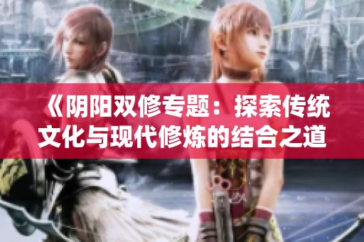 《阴阳双修专题：探索传统文化与现代修炼的结合之道》