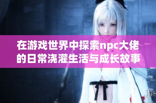 在游戏世界中探索npc大佬的日常浇灌生活与成长故事