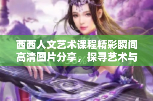 西西人文艺术课程精彩瞬间高清图片分享，探寻艺术与文化的完美结合