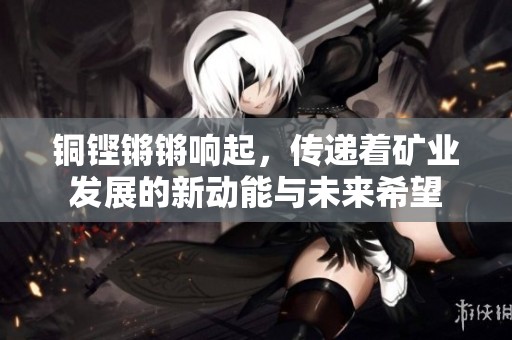 铜铿锵锵响起，传递着矿业发展的新动能与未来希望