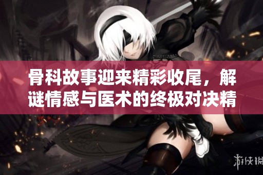 骨科故事迎来精彩收尾，解谜情感与医术的终极对决精彩纷呈