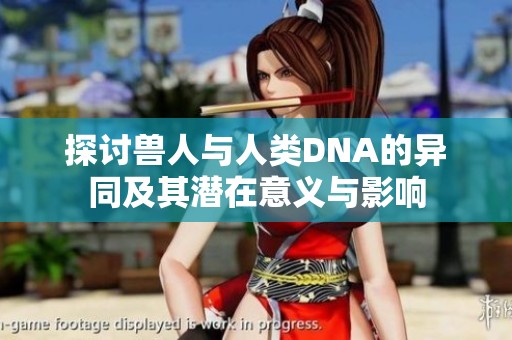 探讨兽人与人类DNA的异同及其潜在意义与影响