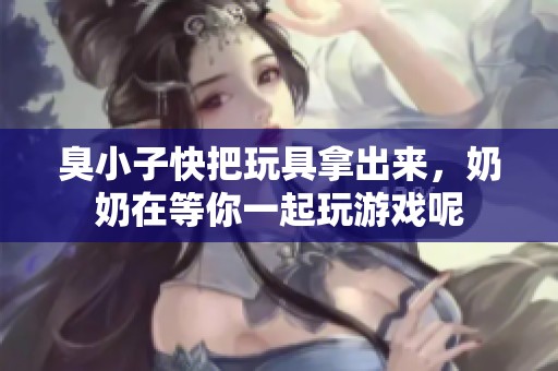 臭小子快把玩具拿出来，奶奶在等你一起玩游戏呢