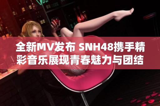 全新MV发布 SNH48携手精彩音乐展现青春魅力与团结力量