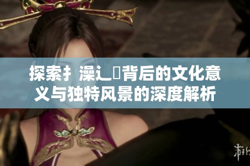 探索扌澡辶畐背后的文化意义与独特风景的深度解析