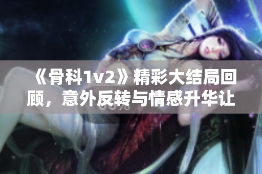 《骨科1v2》精彩大结局回顾，意外反转与情感升华让人难忘