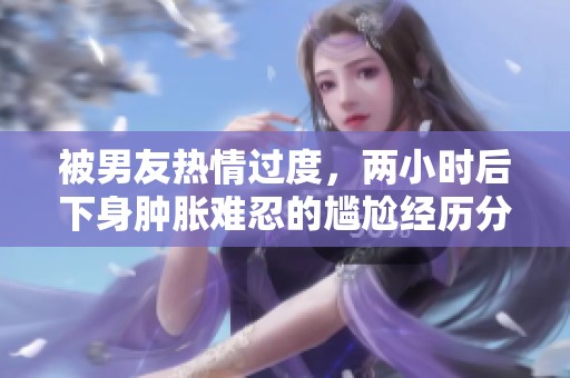 被男友热情过度，两小时后下身肿胀难忍的尴尬经历分享
