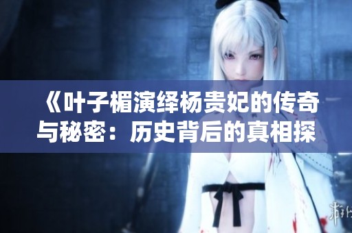 《叶子楣演绎杨贵妃的传奇与秘密：历史背后的真相探寻》