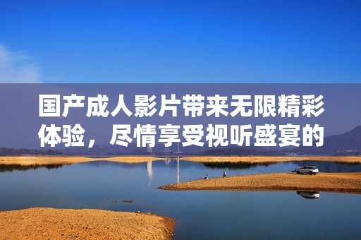 国产成人影片带来无限精彩体验，尽情享受视听盛宴的全新选择