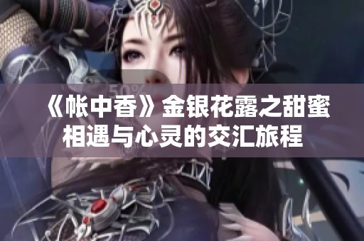 《帐中香》金银花露之甜蜜相遇与心灵的交汇旅程