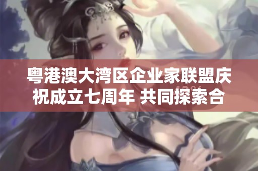 粤港澳大湾区企业家联盟庆祝成立七周年 共同探索合作新机遇
