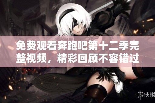 免费观看奔跑吧第十二季完整视频，精彩回顾不容错过