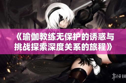 《瑜伽教练无保护的诱惑与挑战探索深度关系的旅程》