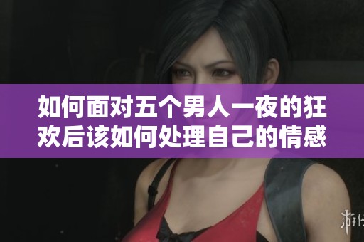 如何面对五个男人一夜的狂欢后该如何处理自己的情感和状况