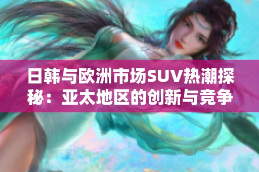 日韩与欧洲市场SUV热潮探秘：亚太地区的创新与竞争动态分析
