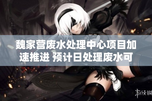 魏家营废水处理中心项目加速推进 预计日处理废水可达180吨