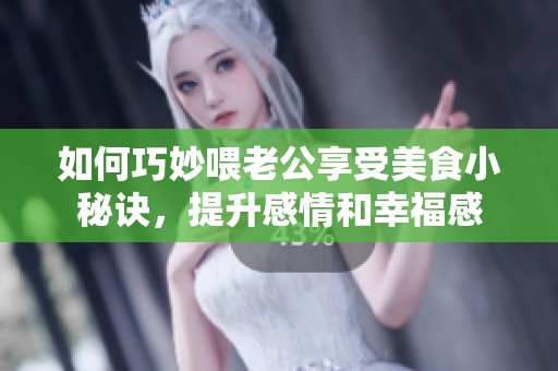 如何巧妙喂老公享受美食小秘诀，提升感情和幸福感