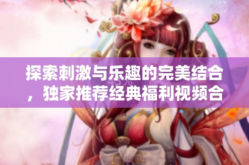 探索刺激与乐趣的完美结合，独家推荐经典福利视频合集分享