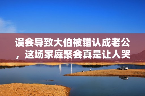 误会导致大伯被错认成老公，这场家庭聚会真是让人哭笑不得