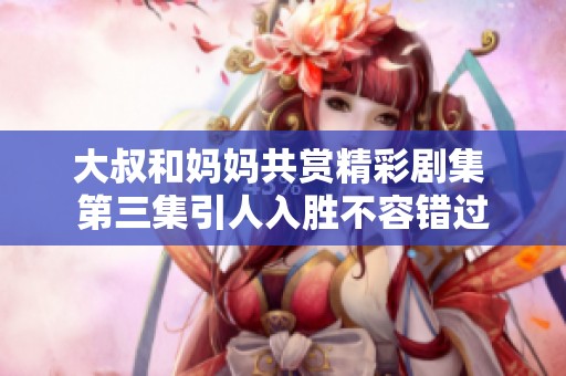 大叔和妈妈共赏精彩剧集 第三集引人入胜不容错过