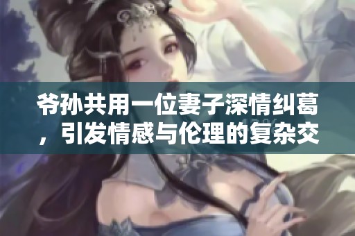 爷孙共用一位妻子深情纠葛，引发情感与伦理的复杂交锋