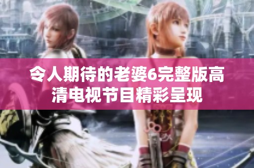令人期待的老婆6完整版高清电视节目精彩呈现