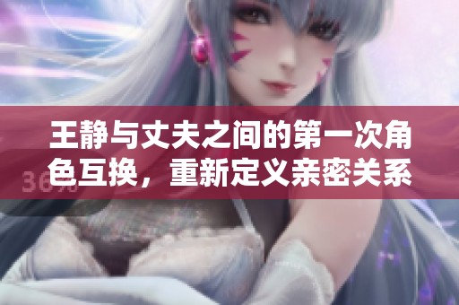 王静与丈夫之间的第一次角色互换，重新定义亲密关系的尝试与挑战