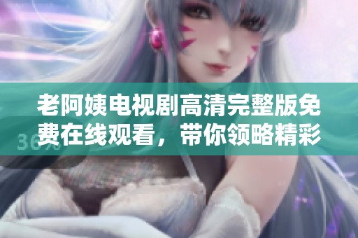 老阿姨电视剧高清完整版免费在线观看，带你领略精彩剧情与情感故事