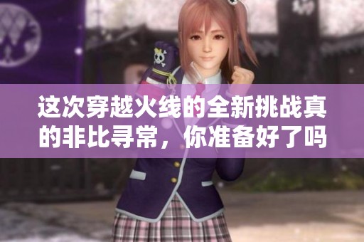 这次穿越火线的全新挑战真的非比寻常，你准备好了吗