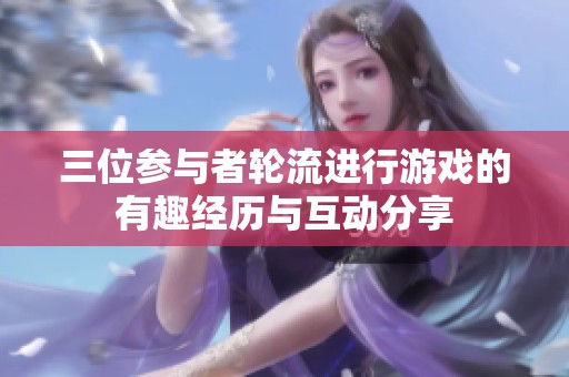 三位参与者轮流进行游戏的有趣经历与互动分享