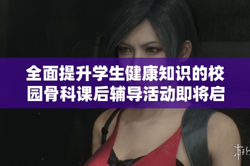 全面提升学生健康知识的校园骨科课后辅导活动即将启动