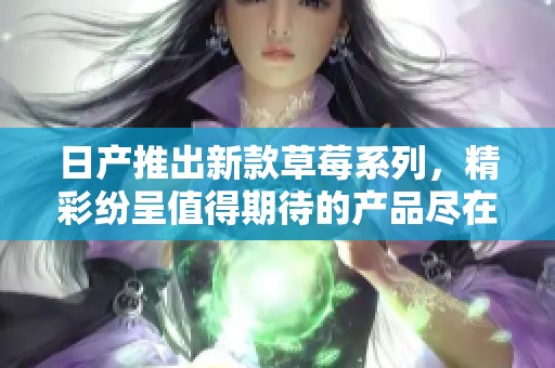 日产推出新款草莓系列，精彩纷呈值得期待的产品尽在其中