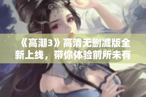 《高潮3》高清无删减版全新上线，带你体验前所未有的视听盛宴